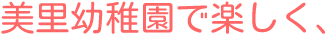 美里幼稚園で楽しく、
